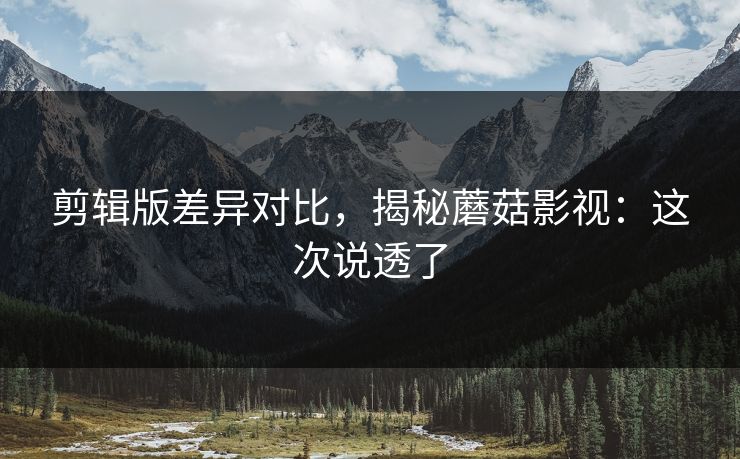 剪辑版差异对比，揭秘蘑菇影视：这次说透了