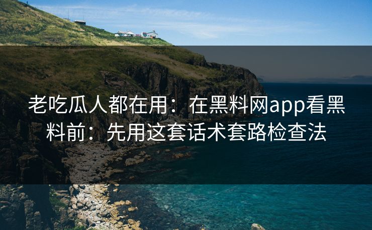 老吃瓜人都在用：在黑料网app看黑料前：先用这套话术套路检查法