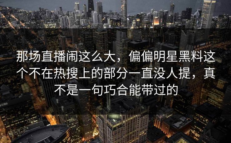 那场直播闹这么大，偏偏明星黑料这个不在热搜上的部分一直没人提，真不是一句巧合能带过的