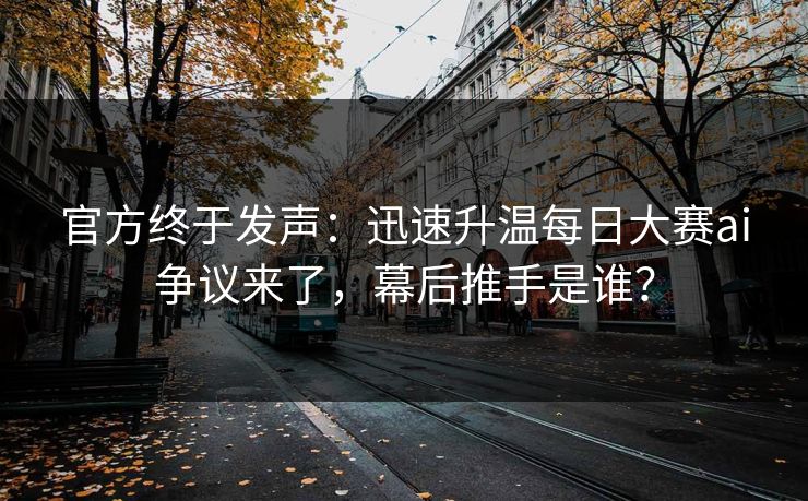 官方终于发声：迅速升温每日大赛ai争议来了，幕后推手是谁？