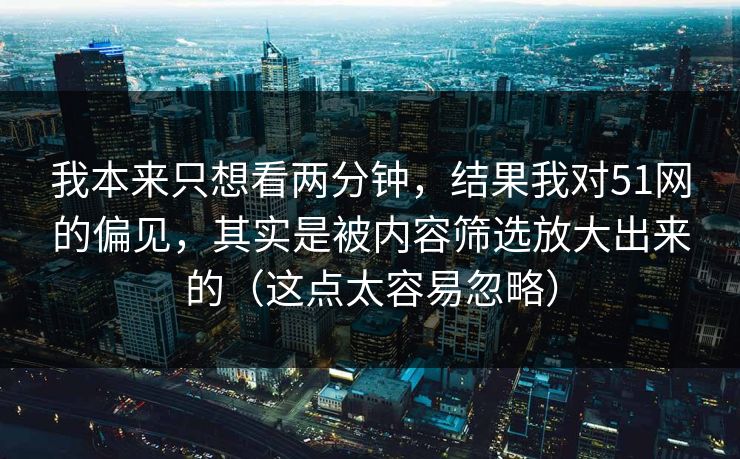 我本来只想看两分钟，结果我对51网的偏见，其实是被内容筛选放大出来的（这点太容易忽略）