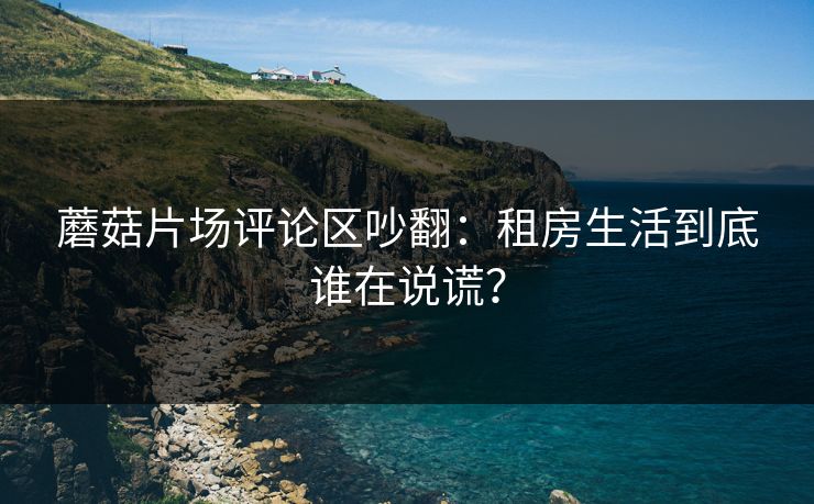 蘑菇片场评论区吵翻：租房生活到底谁在说谎？