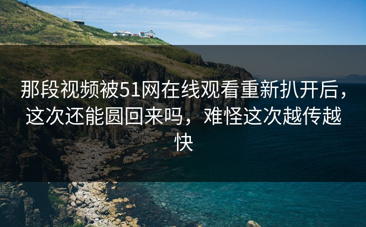 那段视频被51网在线观看重新扒开后，这次还能圆回来吗，难怪这次越传越快